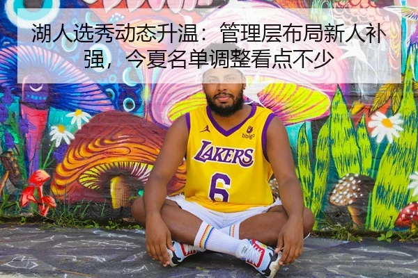湖人选秀动态升温：管理层布局新人补强，今夏名单调整看点不少